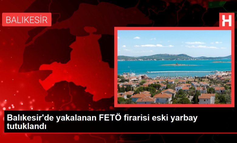 Balıkesir haberleri... Balıkesir'de yakalanan FETÖ firarisi eski yarbay tutuklandı